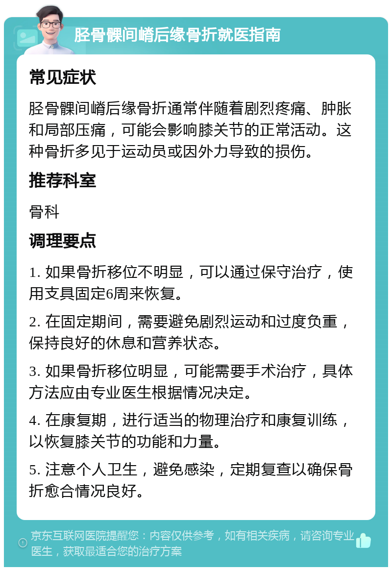 胫骨髁间嵴后缘骨折就医指南 常见症状 胫骨髁间嵴后缘骨折通常伴随着剧烈疼痛、肿胀和局部压痛，可能会影响膝关节的正常活动。这种骨折多见于运动员或因外力导致的损伤。 推荐科室 骨科 调理要点 1. 如果骨折移位不明显，可以通过保守治疗，使用支具固定6周来恢复。 2. 在固定期间，需要避免剧烈运动和过度负重，保持良好的休息和营养状态。 3. 如果骨折移位明显，可能需要手术治疗，具体方法应由专业医生根据情况决定。 4. 在康复期，进行适当的物理治疗和康复训练，以恢复膝关节的功能和力量。 5. 注意个人卫生，避免感染，定期复查以确保骨折愈合情况良好。