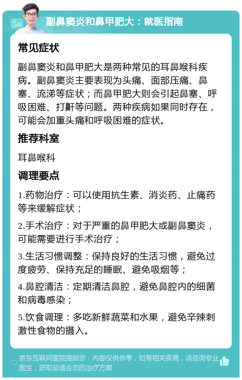 副鼻窦炎和鼻甲肥大：就医指南 常见症状 副鼻窦炎和鼻甲肥大是两种常见的耳鼻喉科疾病。副鼻窦炎主要表现为头痛、面部压痛、鼻塞、流涕等症状；而鼻甲肥大则会引起鼻塞、呼吸困难、打鼾等问题。两种疾病如果同时存在，可能会加重头痛和呼吸困难的症状。 推荐科室 耳鼻喉科 调理要点 1.药物治疗：可以使用抗生素、消炎药、止痛药等来缓解症状； 2.手术治疗：对于严重的鼻甲肥大或副鼻窦炎，可能需要进行手术治疗； 3.生活习惯调整：保持良好的生活习惯，避免过度疲劳、保持充足的睡眠、避免吸烟等； 4.鼻腔清洁：定期清洁鼻腔，避免鼻腔内的细菌和病毒感染； 5.饮食调理：多吃新鲜蔬菜和水果，避免辛辣刺激性食物的摄入。