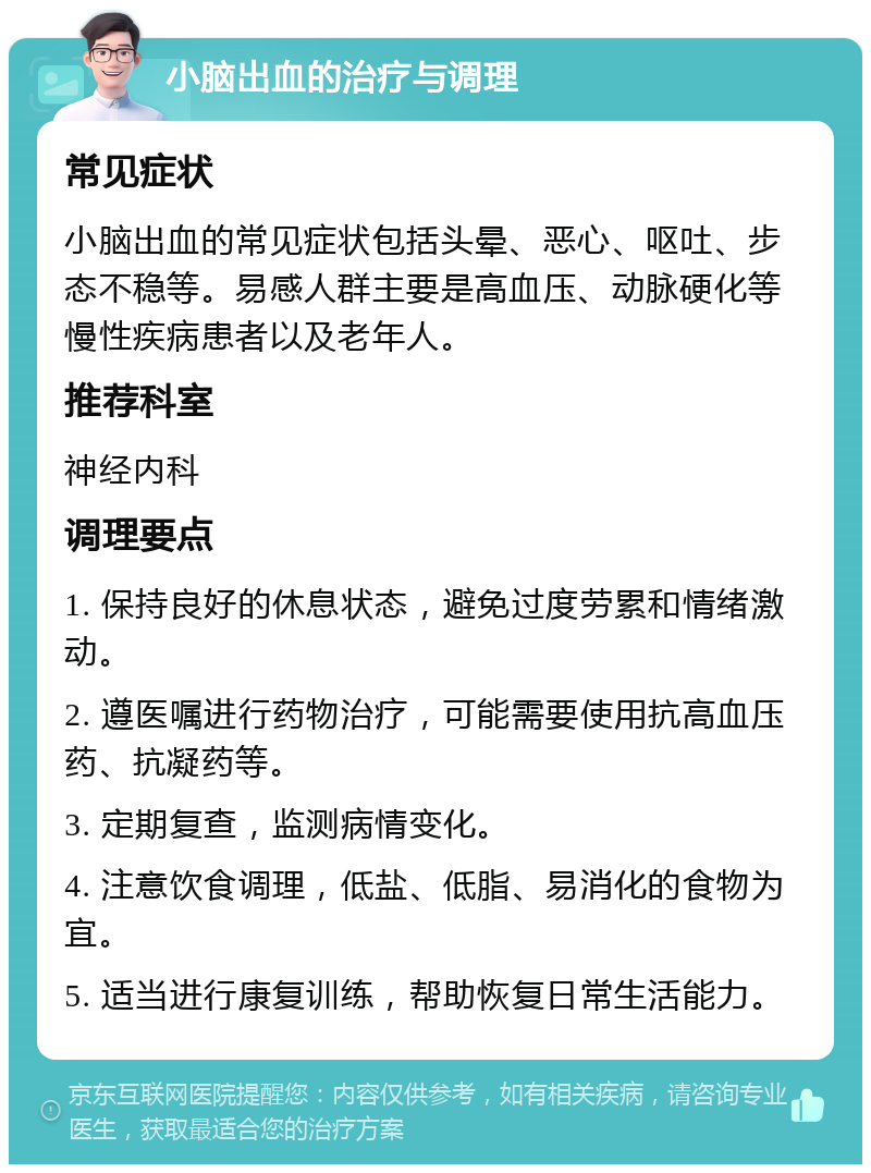 小脑出血的治疗与调理 常见症状 小脑出血的常见症状包括头晕、恶心、呕吐、步态不稳等。易感人群主要是高血压、动脉硬化等慢性疾病患者以及老年人。 推荐科室 神经内科 调理要点 1. 保持良好的休息状态，避免过度劳累和情绪激动。 2. 遵医嘱进行药物治疗，可能需要使用抗高血压药、抗凝药等。 3. 定期复查，监测病情变化。 4. 注意饮食调理，低盐、低脂、易消化的食物为宜。 5. 适当进行康复训练，帮助恢复日常生活能力。