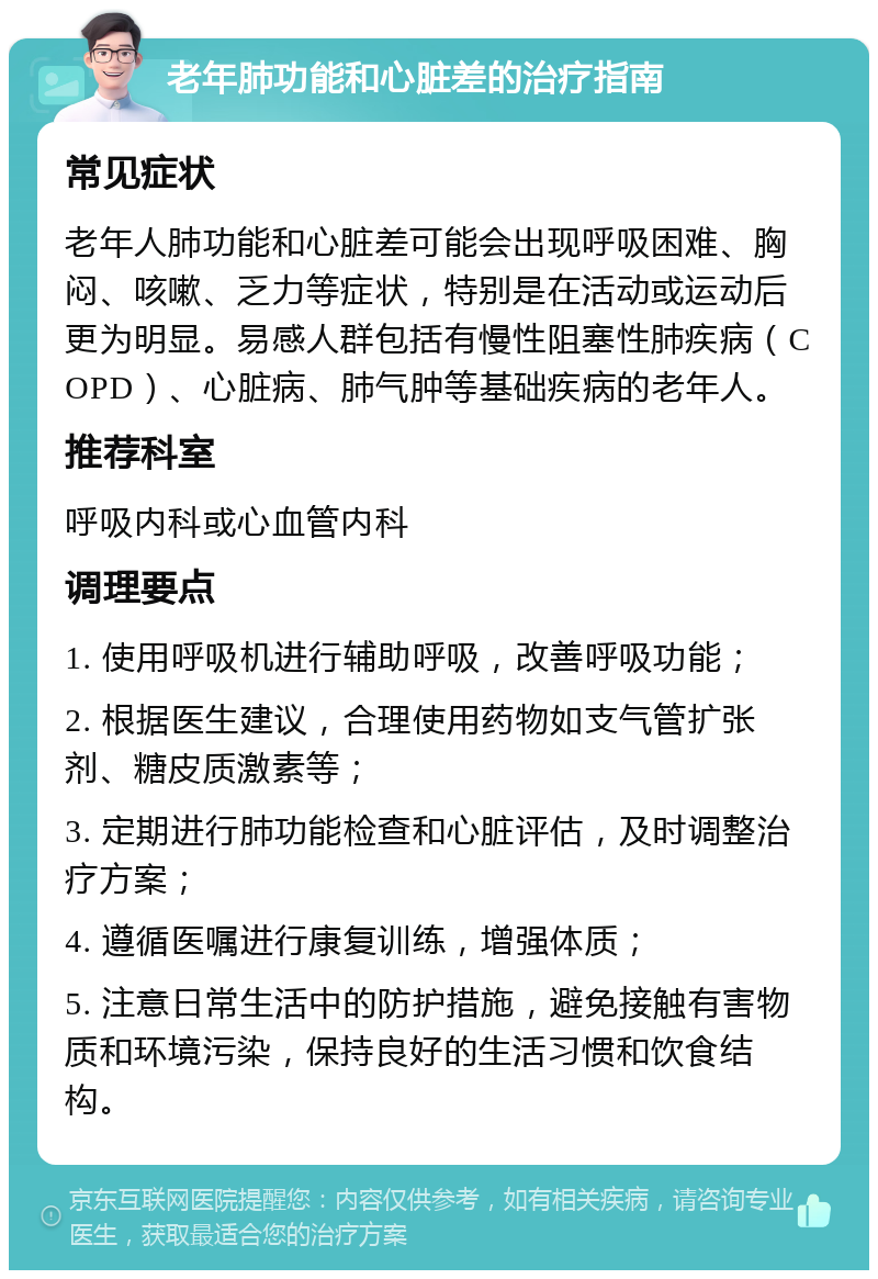 老年肺功能和心脏差的治疗指南 常见症状 老年人肺功能和心脏差可能会出现呼吸困难、胸闷、咳嗽、乏力等症状，特别是在活动或运动后更为明显。易感人群包括有慢性阻塞性肺疾病（COPD）、心脏病、肺气肿等基础疾病的老年人。 推荐科室 呼吸内科或心血管内科 调理要点 1. 使用呼吸机进行辅助呼吸，改善呼吸功能； 2. 根据医生建议，合理使用药物如支气管扩张剂、糖皮质激素等； 3. 定期进行肺功能检查和心脏评估，及时调整治疗方案； 4. 遵循医嘱进行康复训练，增强体质； 5. 注意日常生活中的防护措施，避免接触有害物质和环境污染，保持良好的生活习惯和饮食结构。