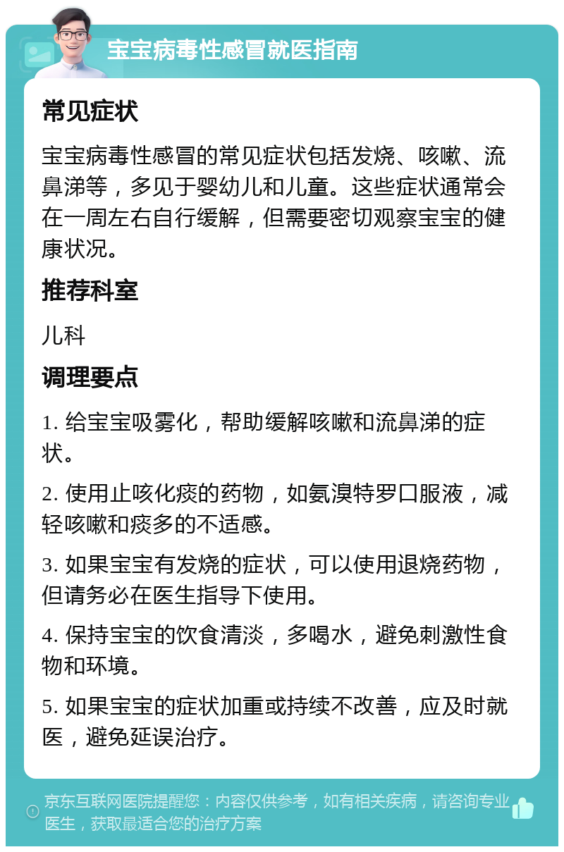 宝宝病毒性感冒就医指南 常见症状 宝宝病毒性感冒的常见症状包括发烧、咳嗽、流鼻涕等，多见于婴幼儿和儿童。这些症状通常会在一周左右自行缓解，但需要密切观察宝宝的健康状况。 推荐科室 儿科 调理要点 1. 给宝宝吸雾化，帮助缓解咳嗽和流鼻涕的症状。 2. 使用止咳化痰的药物，如氨溴特罗口服液，减轻咳嗽和痰多的不适感。 3. 如果宝宝有发烧的症状，可以使用退烧药物，但请务必在医生指导下使用。 4. 保持宝宝的饮食清淡，多喝水，避免刺激性食物和环境。 5. 如果宝宝的症状加重或持续不改善，应及时就医，避免延误治疗。