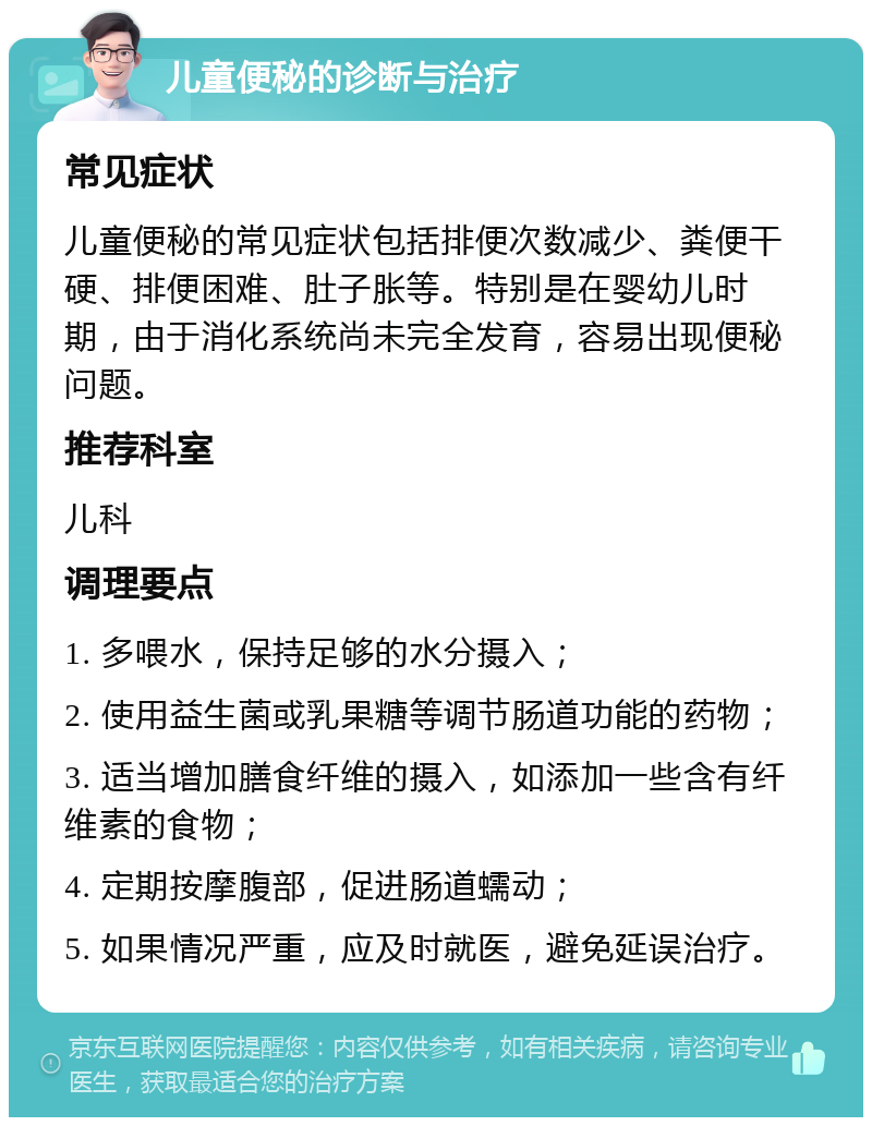 儿童便秘的诊断与治疗 常见症状 儿童便秘的常见症状包括排便次数减少、粪便干硬、排便困难、肚子胀等。特别是在婴幼儿时期，由于消化系统尚未完全发育，容易出现便秘问题。 推荐科室 儿科 调理要点 1. 多喂水，保持足够的水分摄入； 2. 使用益生菌或乳果糖等调节肠道功能的药物； 3. 适当增加膳食纤维的摄入，如添加一些含有纤维素的食物； 4. 定期按摩腹部，促进肠道蠕动； 5. 如果情况严重，应及时就医，避免延误治疗。