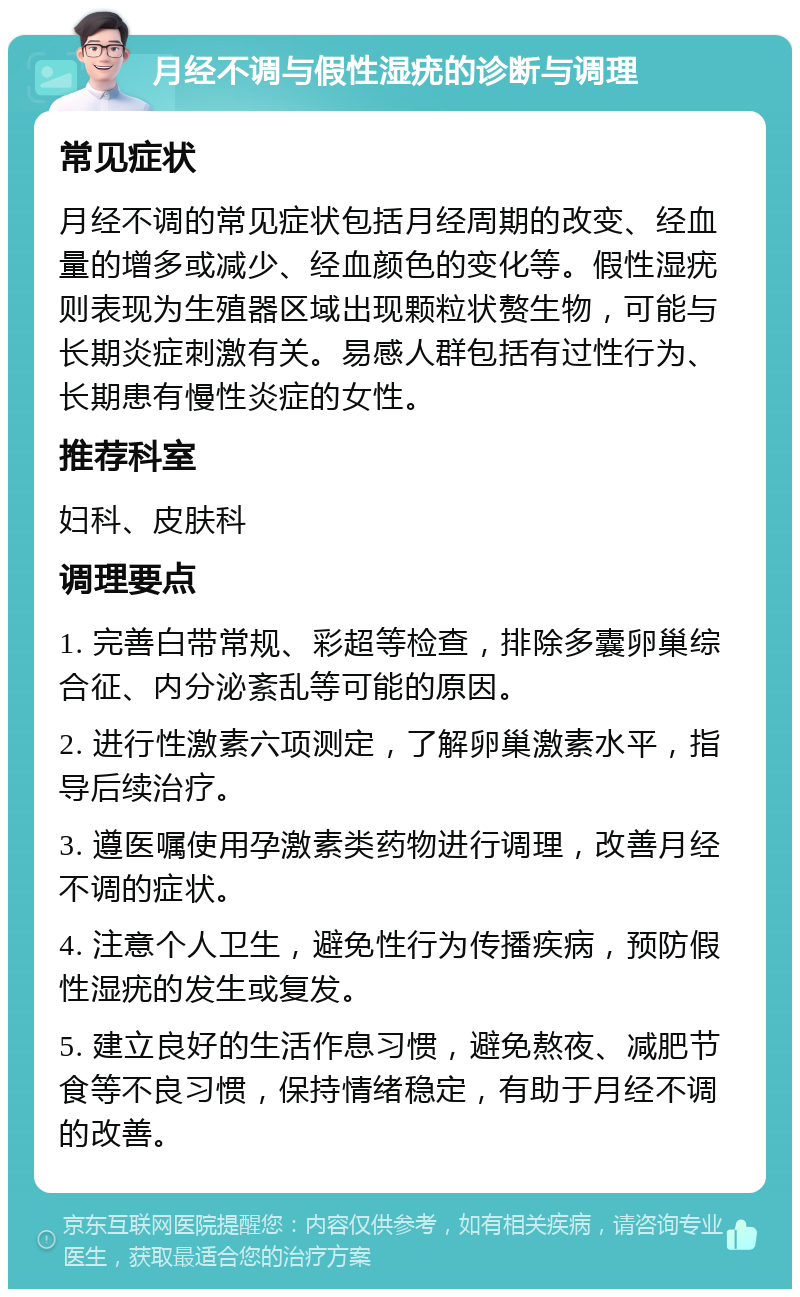 月经不调与假性湿疣的诊断与调理 常见症状 月经不调的常见症状包括月经周期的改变、经血量的增多或减少、经血颜色的变化等。假性湿疣则表现为生殖器区域出现颗粒状赘生物，可能与长期炎症刺激有关。易感人群包括有过性行为、长期患有慢性炎症的女性。 推荐科室 妇科、皮肤科 调理要点 1. 完善白带常规、彩超等检查，排除多囊卵巢综合征、内分泌紊乱等可能的原因。 2. 进行性激素六项测定，了解卵巢激素水平，指导后续治疗。 3. 遵医嘱使用孕激素类药物进行调理，改善月经不调的症状。 4. 注意个人卫生，避免性行为传播疾病，预防假性湿疣的发生或复发。 5. 建立良好的生活作息习惯，避免熬夜、减肥节食等不良习惯，保持情绪稳定，有助于月经不调的改善。