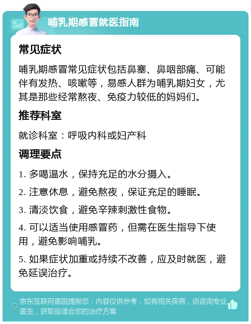 哺乳期感冒就医指南 常见症状 哺乳期感冒常见症状包括鼻塞、鼻咽部痛、可能伴有发热、咳嗽等，易感人群为哺乳期妇女，尤其是那些经常熬夜、免疫力较低的妈妈们。 推荐科室 就诊科室：呼吸内科或妇产科 调理要点 1. 多喝温水，保持充足的水分摄入。 2. 注意休息，避免熬夜，保证充足的睡眠。 3. 清淡饮食，避免辛辣刺激性食物。 4. 可以适当使用感冒药，但需在医生指导下使用，避免影响哺乳。 5. 如果症状加重或持续不改善，应及时就医，避免延误治疗。