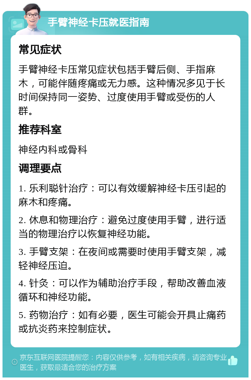 手臂神经卡压就医指南 常见症状 手臂神经卡压常见症状包括手臂后侧、手指麻木，可能伴随疼痛或无力感。这种情况多见于长时间保持同一姿势、过度使用手臂或受伤的人群。 推荐科室 神经内科或骨科 调理要点 1. 乐利聪针治疗：可以有效缓解神经卡压引起的麻木和疼痛。 2. 休息和物理治疗：避免过度使用手臂，进行适当的物理治疗以恢复神经功能。 3. 手臂支架：在夜间或需要时使用手臂支架，减轻神经压迫。 4. 针灸：可以作为辅助治疗手段，帮助改善血液循环和神经功能。 5. 药物治疗：如有必要，医生可能会开具止痛药或抗炎药来控制症状。