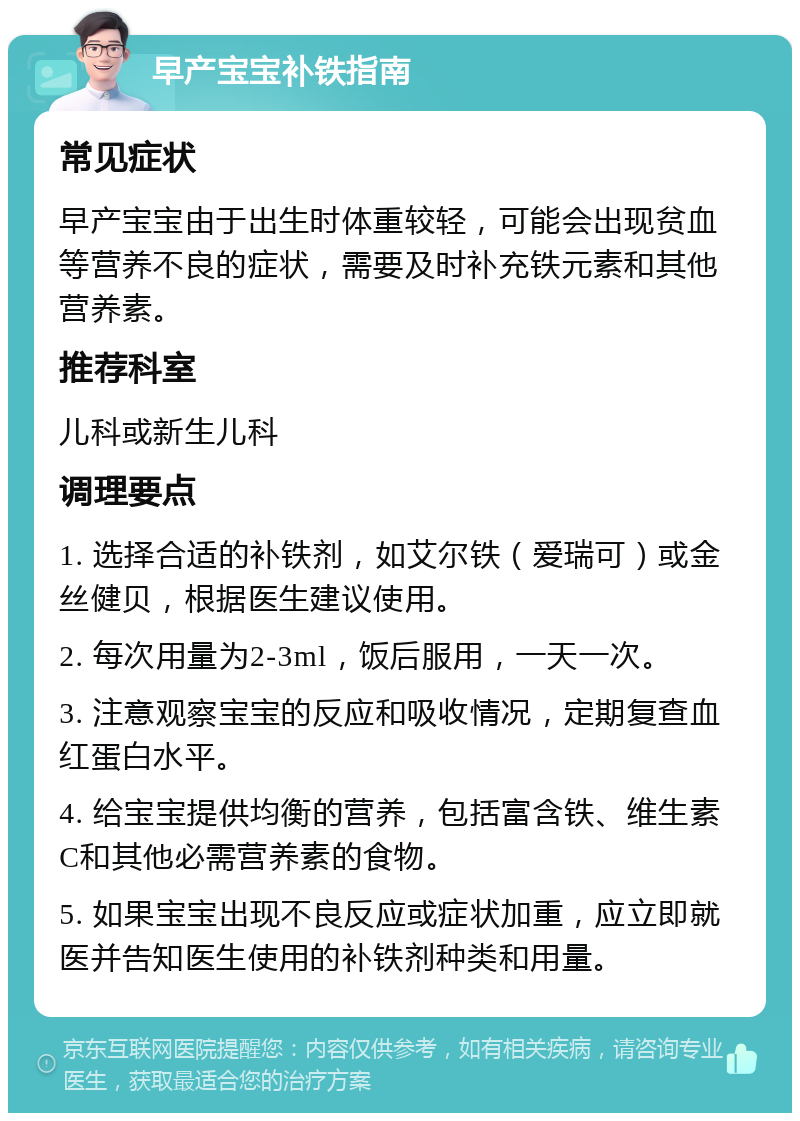 早产宝宝补铁指南 常见症状 早产宝宝由于出生时体重较轻，可能会出现贫血等营养不良的症状，需要及时补充铁元素和其他营养素。 推荐科室 儿科或新生儿科 调理要点 1. 选择合适的补铁剂，如艾尔铁（爱瑞可）或金丝健贝，根据医生建议使用。 2. 每次用量为2-3ml，饭后服用，一天一次。 3. 注意观察宝宝的反应和吸收情况，定期复查血红蛋白水平。 4. 给宝宝提供均衡的营养，包括富含铁、维生素C和其他必需营养素的食物。 5. 如果宝宝出现不良反应或症状加重，应立即就医并告知医生使用的补铁剂种类和用量。