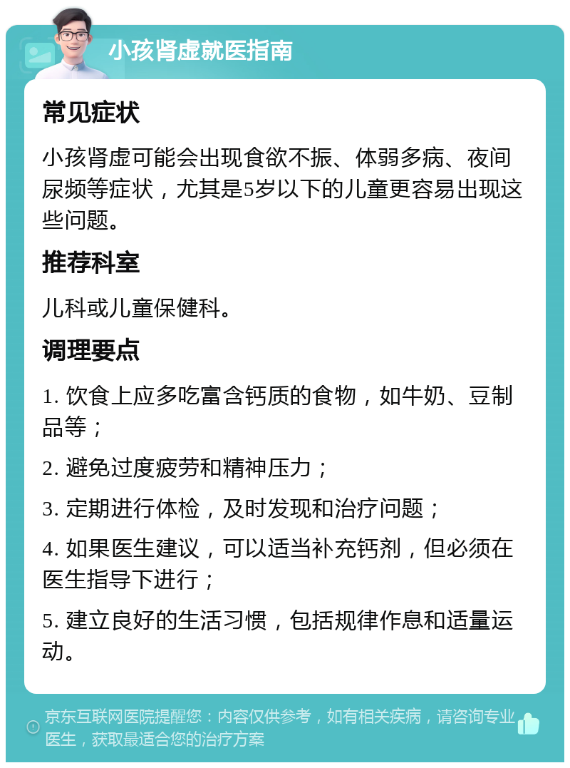 小孩肾虚就医指南 常见症状 小孩肾虚可能会出现食欲不振、体弱多病、夜间尿频等症状，尤其是5岁以下的儿童更容易出现这些问题。 推荐科室 儿科或儿童保健科。 调理要点 1. 饮食上应多吃富含钙质的食物，如牛奶、豆制品等； 2. 避免过度疲劳和精神压力； 3. 定期进行体检，及时发现和治疗问题； 4. 如果医生建议，可以适当补充钙剂，但必须在医生指导下进行； 5. 建立良好的生活习惯，包括规律作息和适量运动。