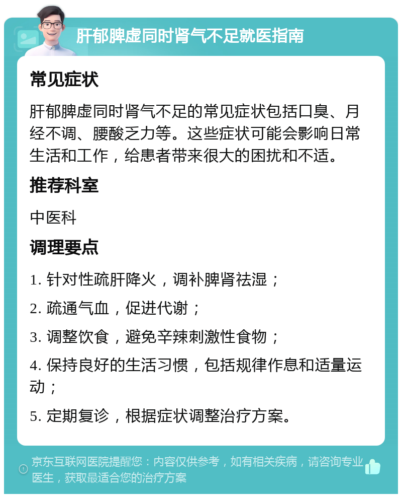 肝郁脾虚同时肾气不足就医指南 常见症状 肝郁脾虚同时肾气不足的常见症状包括口臭、月经不调、腰酸乏力等。这些症状可能会影响日常生活和工作，给患者带来很大的困扰和不适。 推荐科室 中医科 调理要点 1. 针对性疏肝降火，调补脾肾祛湿； 2. 疏通气血，促进代谢； 3. 调整饮食，避免辛辣刺激性食物； 4. 保持良好的生活习惯，包括规律作息和适量运动； 5. 定期复诊，根据症状调整治疗方案。