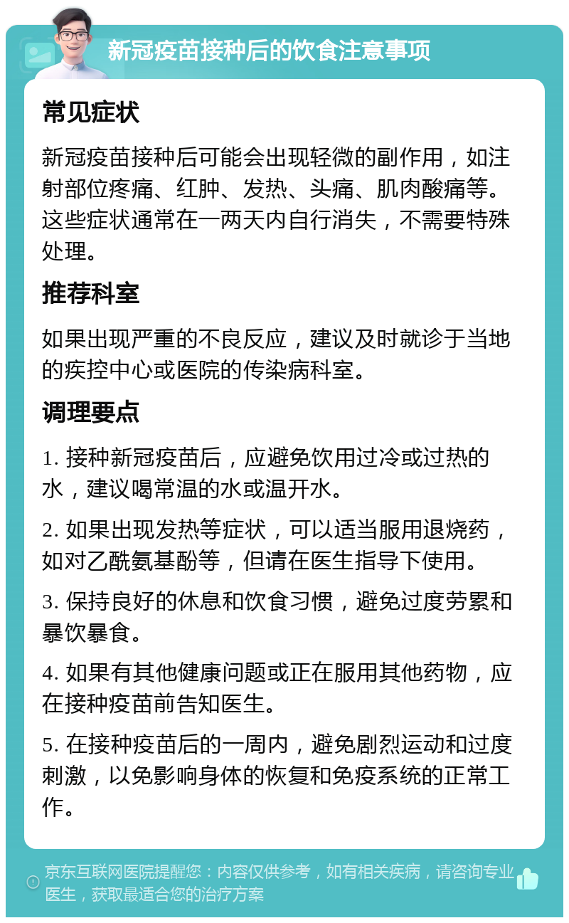 新冠疫苗接种后的饮食注意事项 常见症状 新冠疫苗接种后可能会出现轻微的副作用，如注射部位疼痛、红肿、发热、头痛、肌肉酸痛等。这些症状通常在一两天内自行消失，不需要特殊处理。 推荐科室 如果出现严重的不良反应，建议及时就诊于当地的疾控中心或医院的传染病科室。 调理要点 1. 接种新冠疫苗后，应避免饮用过冷或过热的水，建议喝常温的水或温开水。 2. 如果出现发热等症状，可以适当服用退烧药，如对乙酰氨基酚等，但请在医生指导下使用。 3. 保持良好的休息和饮食习惯，避免过度劳累和暴饮暴食。 4. 如果有其他健康问题或正在服用其他药物，应在接种疫苗前告知医生。 5. 在接种疫苗后的一周内，避免剧烈运动和过度刺激，以免影响身体的恢复和免疫系统的正常工作。