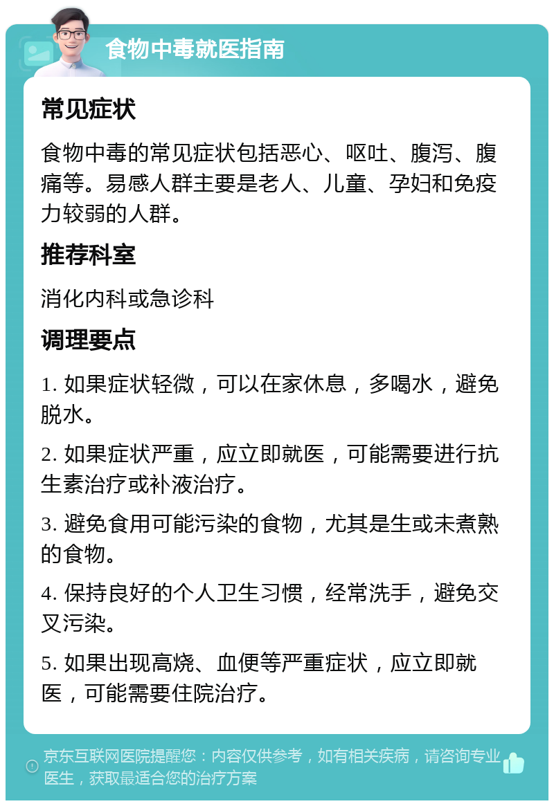 食物中毒就医指南 常见症状 食物中毒的常见症状包括恶心、呕吐、腹泻、腹痛等。易感人群主要是老人、儿童、孕妇和免疫力较弱的人群。 推荐科室 消化内科或急诊科 调理要点 1. 如果症状轻微，可以在家休息，多喝水，避免脱水。 2. 如果症状严重，应立即就医，可能需要进行抗生素治疗或补液治疗。 3. 避免食用可能污染的食物，尤其是生或未煮熟的食物。 4. 保持良好的个人卫生习惯，经常洗手，避免交叉污染。 5. 如果出现高烧、血便等严重症状，应立即就医，可能需要住院治疗。