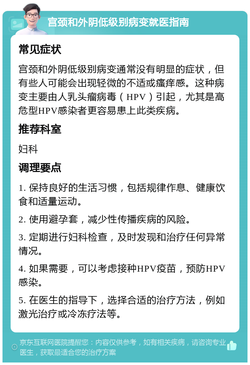 宫颈和外阴低级别病变就医指南 常见症状 宫颈和外阴低级别病变通常没有明显的症状，但有些人可能会出现轻微的不适或瘙痒感。这种病变主要由人乳头瘤病毒（HPV）引起，尤其是高危型HPV感染者更容易患上此类疾病。 推荐科室 妇科 调理要点 1. 保持良好的生活习惯，包括规律作息、健康饮食和适量运动。 2. 使用避孕套，减少性传播疾病的风险。 3. 定期进行妇科检查，及时发现和治疗任何异常情况。 4. 如果需要，可以考虑接种HPV疫苗，预防HPV感染。 5. 在医生的指导下，选择合适的治疗方法，例如激光治疗或冷冻疗法等。