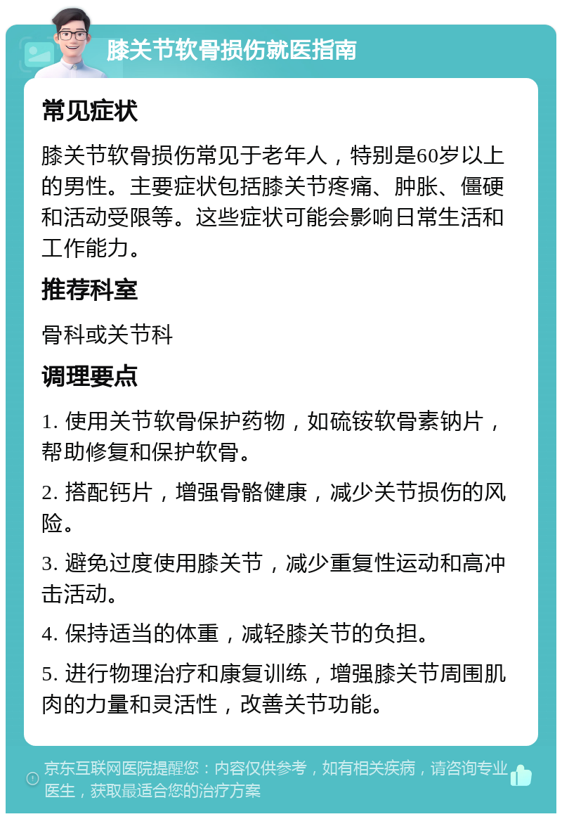 膝关节软骨损伤就医指南 常见症状 膝关节软骨损伤常见于老年人，特别是60岁以上的男性。主要症状包括膝关节疼痛、肿胀、僵硬和活动受限等。这些症状可能会影响日常生活和工作能力。 推荐科室 骨科或关节科 调理要点 1. 使用关节软骨保护药物，如硫铵软骨素钠片，帮助修复和保护软骨。 2. 搭配钙片，增强骨骼健康，减少关节损伤的风险。 3. 避免过度使用膝关节，减少重复性运动和高冲击活动。 4. 保持适当的体重，减轻膝关节的负担。 5. 进行物理治疗和康复训练，增强膝关节周围肌肉的力量和灵活性，改善关节功能。