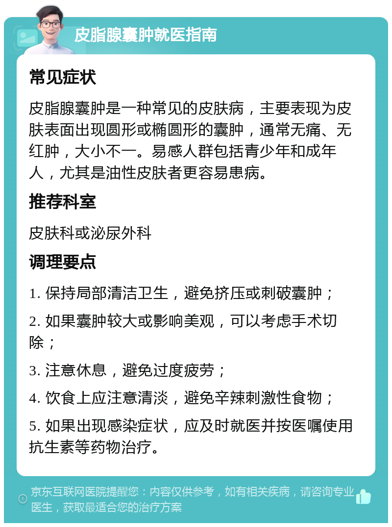 皮脂腺囊肿就医指南 常见症状 皮脂腺囊肿是一种常见的皮肤病，主要表现为皮肤表面出现圆形或椭圆形的囊肿，通常无痛、无红肿，大小不一。易感人群包括青少年和成年人，尤其是油性皮肤者更容易患病。 推荐科室 皮肤科或泌尿外科 调理要点 1. 保持局部清洁卫生，避免挤压或刺破囊肿； 2. 如果囊肿较大或影响美观，可以考虑手术切除； 3. 注意休息，避免过度疲劳； 4. 饮食上应注意清淡，避免辛辣刺激性食物； 5. 如果出现感染症状，应及时就医并按医嘱使用抗生素等药物治疗。