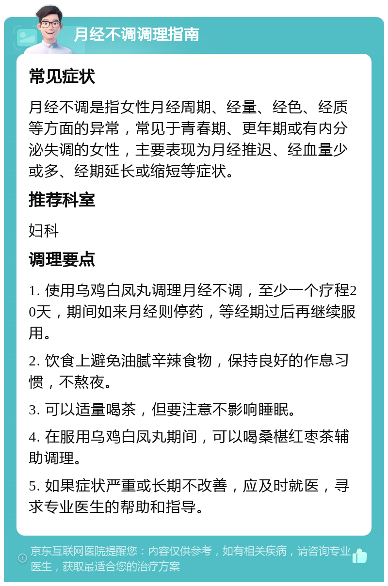 月经不调调理指南 常见症状 月经不调是指女性月经周期、经量、经色、经质等方面的异常，常见于青春期、更年期或有内分泌失调的女性，主要表现为月经推迟、经血量少或多、经期延长或缩短等症状。 推荐科室 妇科 调理要点 1. 使用乌鸡白凤丸调理月经不调，至少一个疗程20天，期间如来月经则停药，等经期过后再继续服用。 2. 饮食上避免油腻辛辣食物，保持良好的作息习惯，不熬夜。 3. 可以适量喝茶，但要注意不影响睡眠。 4. 在服用乌鸡白凤丸期间，可以喝桑椹红枣茶辅助调理。 5. 如果症状严重或长期不改善，应及时就医，寻求专业医生的帮助和指导。