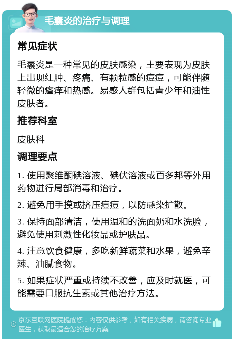 毛囊炎的治疗与调理 常见症状 毛囊炎是一种常见的皮肤感染，主要表现为皮肤上出现红肿、疼痛、有颗粒感的痘痘，可能伴随轻微的瘙痒和热感。易感人群包括青少年和油性皮肤者。 推荐科室 皮肤科 调理要点 1. 使用聚维酮碘溶液、碘伏溶液或百多邦等外用药物进行局部消毒和治疗。 2. 避免用手摸或挤压痘痘，以防感染扩散。 3. 保持面部清洁，使用温和的洗面奶和水洗脸，避免使用刺激性化妆品或护肤品。 4. 注意饮食健康，多吃新鲜蔬菜和水果，避免辛辣、油腻食物。 5. 如果症状严重或持续不改善，应及时就医，可能需要口服抗生素或其他治疗方法。