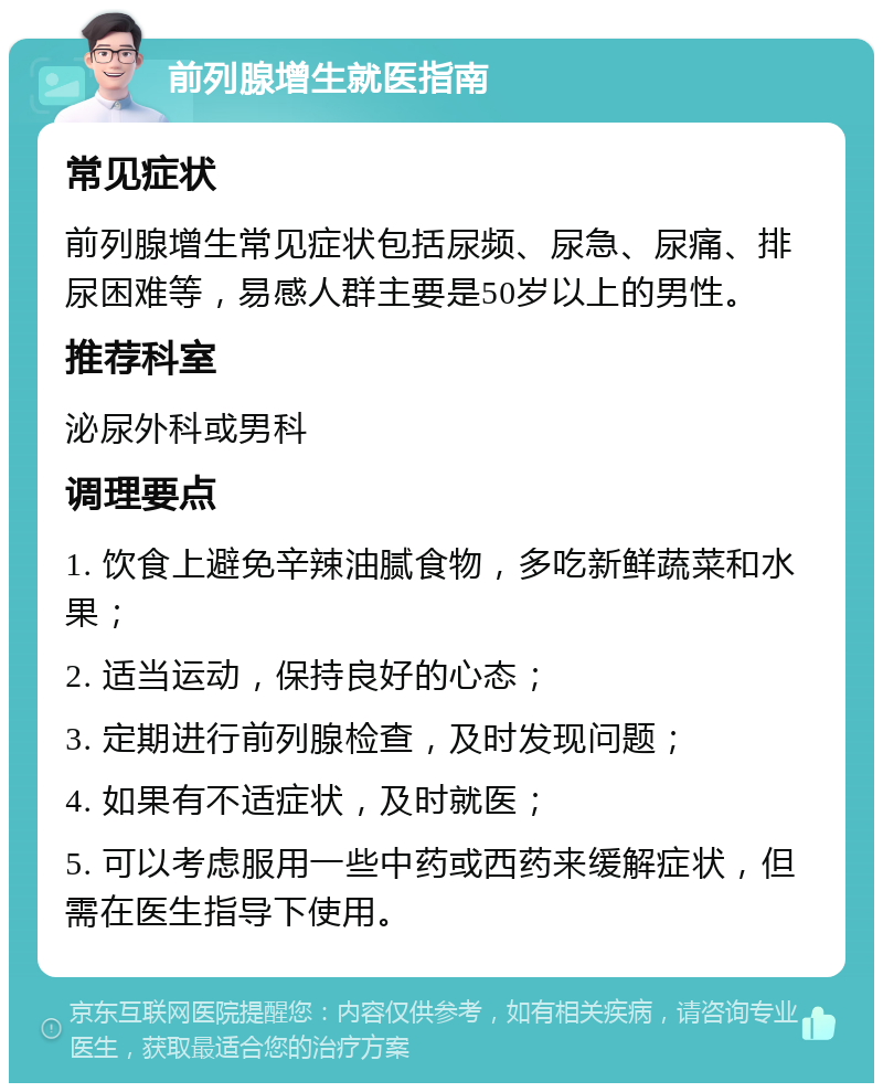 前列腺增生就医指南 常见症状 前列腺增生常见症状包括尿频、尿急、尿痛、排尿困难等，易感人群主要是50岁以上的男性。 推荐科室 泌尿外科或男科 调理要点 1. 饮食上避免辛辣油腻食物，多吃新鲜蔬菜和水果； 2. 适当运动，保持良好的心态； 3. 定期进行前列腺检查，及时发现问题； 4. 如果有不适症状，及时就医； 5. 可以考虑服用一些中药或西药来缓解症状，但需在医生指导下使用。