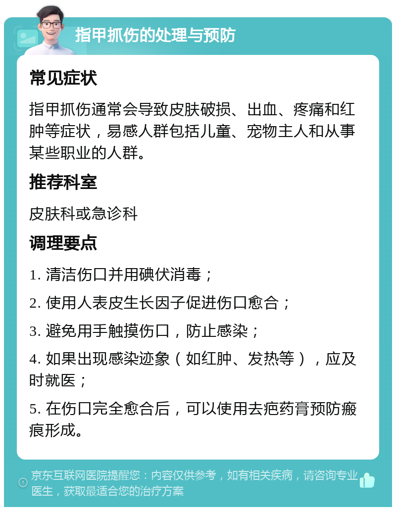 指甲抓伤的处理与预防 常见症状 指甲抓伤通常会导致皮肤破损、出血、疼痛和红肿等症状，易感人群包括儿童、宠物主人和从事某些职业的人群。 推荐科室 皮肤科或急诊科 调理要点 1. 清洁伤口并用碘伏消毒； 2. 使用人表皮生长因子促进伤口愈合； 3. 避免用手触摸伤口，防止感染； 4. 如果出现感染迹象（如红肿、发热等），应及时就医； 5. 在伤口完全愈合后，可以使用去疤药膏预防瘢痕形成。