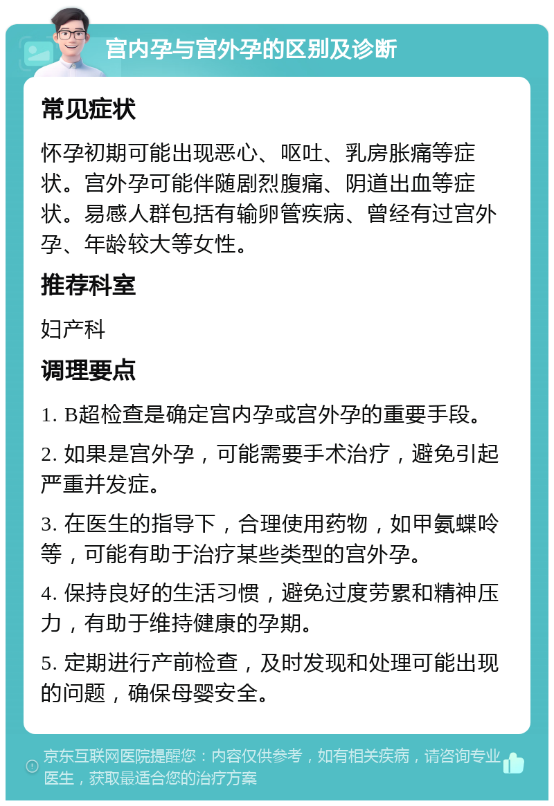 宫内孕与宫外孕的区别及诊断 常见症状 怀孕初期可能出现恶心、呕吐、乳房胀痛等症状。宫外孕可能伴随剧烈腹痛、阴道出血等症状。易感人群包括有输卵管疾病、曾经有过宫外孕、年龄较大等女性。 推荐科室 妇产科 调理要点 1. B超检查是确定宫内孕或宫外孕的重要手段。 2. 如果是宫外孕，可能需要手术治疗，避免引起严重并发症。 3. 在医生的指导下，合理使用药物，如甲氨蝶呤等，可能有助于治疗某些类型的宫外孕。 4. 保持良好的生活习惯，避免过度劳累和精神压力，有助于维持健康的孕期。 5. 定期进行产前检查，及时发现和处理可能出现的问题，确保母婴安全。