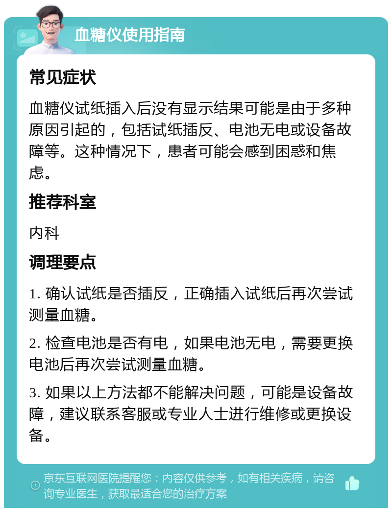 血糖仪使用指南 常见症状 血糖仪试纸插入后没有显示结果可能是由于多种原因引起的，包括试纸插反、电池无电或设备故障等。这种情况下，患者可能会感到困惑和焦虑。 推荐科室 内科 调理要点 1. 确认试纸是否插反，正确插入试纸后再次尝试测量血糖。 2. 检查电池是否有电，如果电池无电，需要更换电池后再次尝试测量血糖。 3. 如果以上方法都不能解决问题，可能是设备故障，建议联系客服或专业人士进行维修或更换设备。