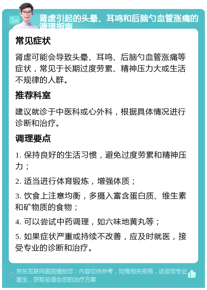 肾虚引起的头晕、耳鸣和后脑勺血管涨痛的调理指南 常见症状 肾虚可能会导致头晕、耳鸣、后脑勺血管涨痛等症状，常见于长期过度劳累、精神压力大或生活不规律的人群。 推荐科室 建议就诊于中医科或心外科，根据具体情况进行诊断和治疗。 调理要点 1. 保持良好的生活习惯，避免过度劳累和精神压力； 2. 适当进行体育锻炼，增强体质； 3. 饮食上注意均衡，多摄入富含蛋白质、维生素和矿物质的食物； 4. 可以尝试中药调理，如六味地黄丸等； 5. 如果症状严重或持续不改善，应及时就医，接受专业的诊断和治疗。