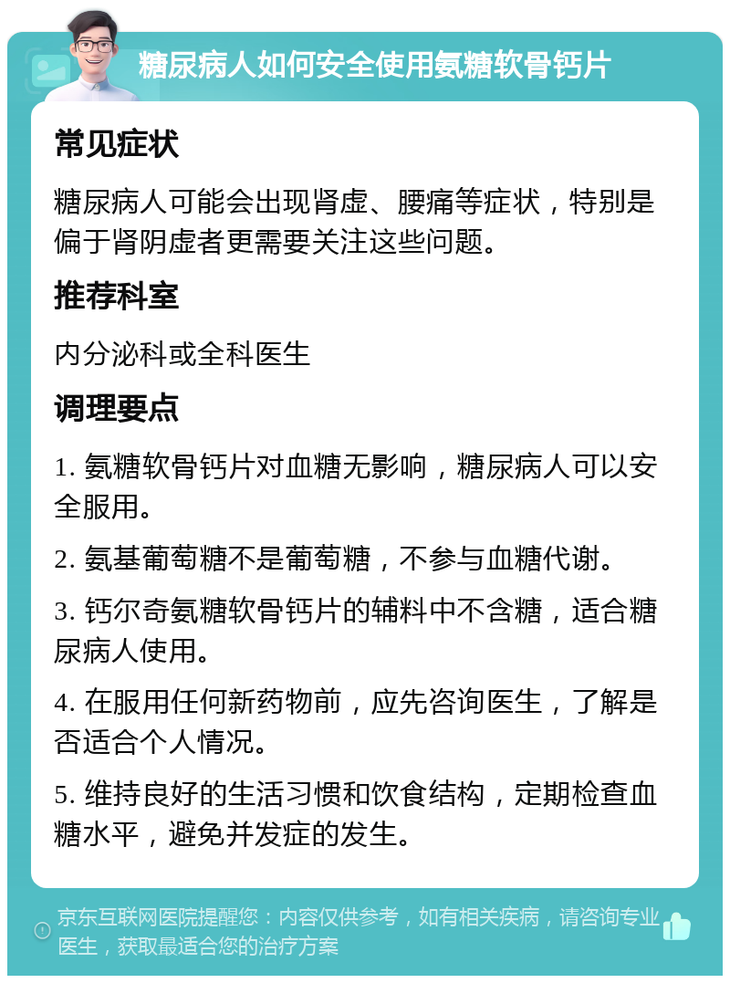 糖尿病人如何安全使用氨糖软骨钙片 常见症状 糖尿病人可能会出现肾虚、腰痛等症状，特别是偏于肾阴虚者更需要关注这些问题。 推荐科室 内分泌科或全科医生 调理要点 1. 氨糖软骨钙片对血糖无影响，糖尿病人可以安全服用。 2. 氨基葡萄糖不是葡萄糖，不参与血糖代谢。 3. 钙尔奇氨糖软骨钙片的辅料中不含糖，适合糖尿病人使用。 4. 在服用任何新药物前，应先咨询医生，了解是否适合个人情况。 5. 维持良好的生活习惯和饮食结构，定期检查血糖水平，避免并发症的发生。