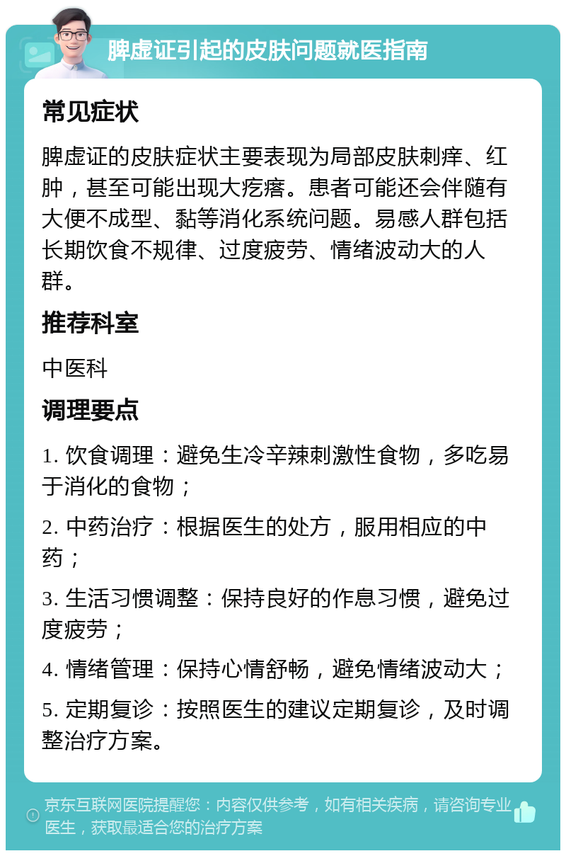 脾虚证引起的皮肤问题就医指南 常见症状 脾虚证的皮肤症状主要表现为局部皮肤刺痒、红肿，甚至可能出现大疙瘩。患者可能还会伴随有大便不成型、黏等消化系统问题。易感人群包括长期饮食不规律、过度疲劳、情绪波动大的人群。 推荐科室 中医科 调理要点 1. 饮食调理：避免生冷辛辣刺激性食物，多吃易于消化的食物； 2. 中药治疗：根据医生的处方，服用相应的中药； 3. 生活习惯调整：保持良好的作息习惯，避免过度疲劳； 4. 情绪管理：保持心情舒畅，避免情绪波动大； 5. 定期复诊：按照医生的建议定期复诊，及时调整治疗方案。