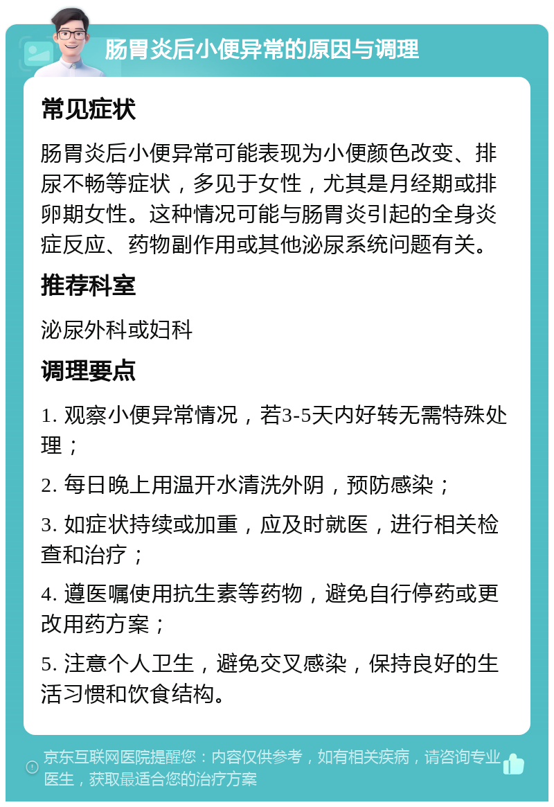 肠胃炎后小便异常的原因与调理 常见症状 肠胃炎后小便异常可能表现为小便颜色改变、排尿不畅等症状，多见于女性，尤其是月经期或排卵期女性。这种情况可能与肠胃炎引起的全身炎症反应、药物副作用或其他泌尿系统问题有关。 推荐科室 泌尿外科或妇科 调理要点 1. 观察小便异常情况，若3-5天内好转无需特殊处理； 2. 每日晚上用温开水清洗外阴，预防感染； 3. 如症状持续或加重，应及时就医，进行相关检查和治疗； 4. 遵医嘱使用抗生素等药物，避免自行停药或更改用药方案； 5. 注意个人卫生，避免交叉感染，保持良好的生活习惯和饮食结构。