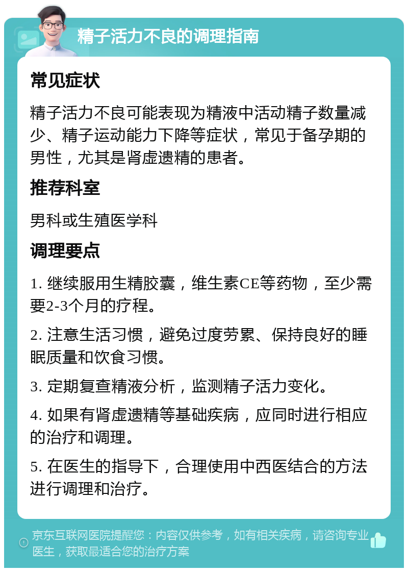 精子活力不良的调理指南 常见症状 精子活力不良可能表现为精液中活动精子数量减少、精子运动能力下降等症状，常见于备孕期的男性，尤其是肾虚遗精的患者。 推荐科室 男科或生殖医学科 调理要点 1. 继续服用生精胶囊，维生素CE等药物，至少需要2-3个月的疗程。 2. 注意生活习惯，避免过度劳累、保持良好的睡眠质量和饮食习惯。 3. 定期复查精液分析，监测精子活力变化。 4. 如果有肾虚遗精等基础疾病，应同时进行相应的治疗和调理。 5. 在医生的指导下，合理使用中西医结合的方法进行调理和治疗。