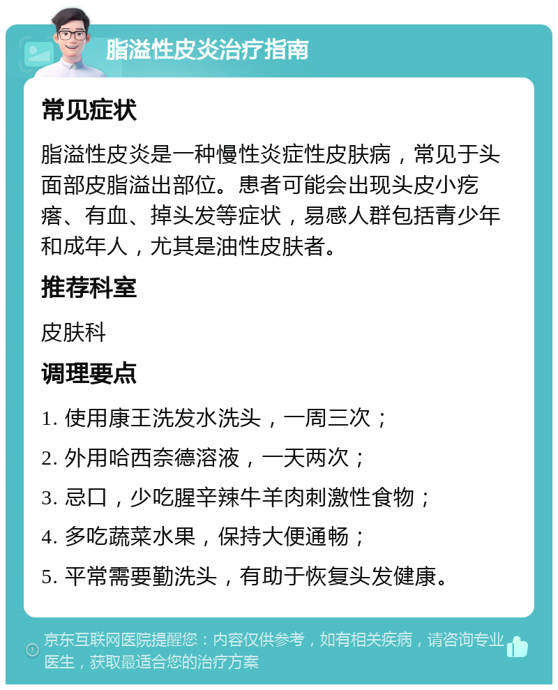 脂溢性皮炎治疗指南 常见症状 脂溢性皮炎是一种慢性炎症性皮肤病，常见于头面部皮脂溢出部位。患者可能会出现头皮小疙瘩、有血、掉头发等症状，易感人群包括青少年和成年人，尤其是油性皮肤者。 推荐科室 皮肤科 调理要点 1. 使用康王洗发水洗头，一周三次； 2. 外用哈西奈德溶液，一天两次； 3. 忌口，少吃腥辛辣牛羊肉刺激性食物； 4. 多吃蔬菜水果，保持大便通畅； 5. 平常需要勤洗头，有助于恢复头发健康。