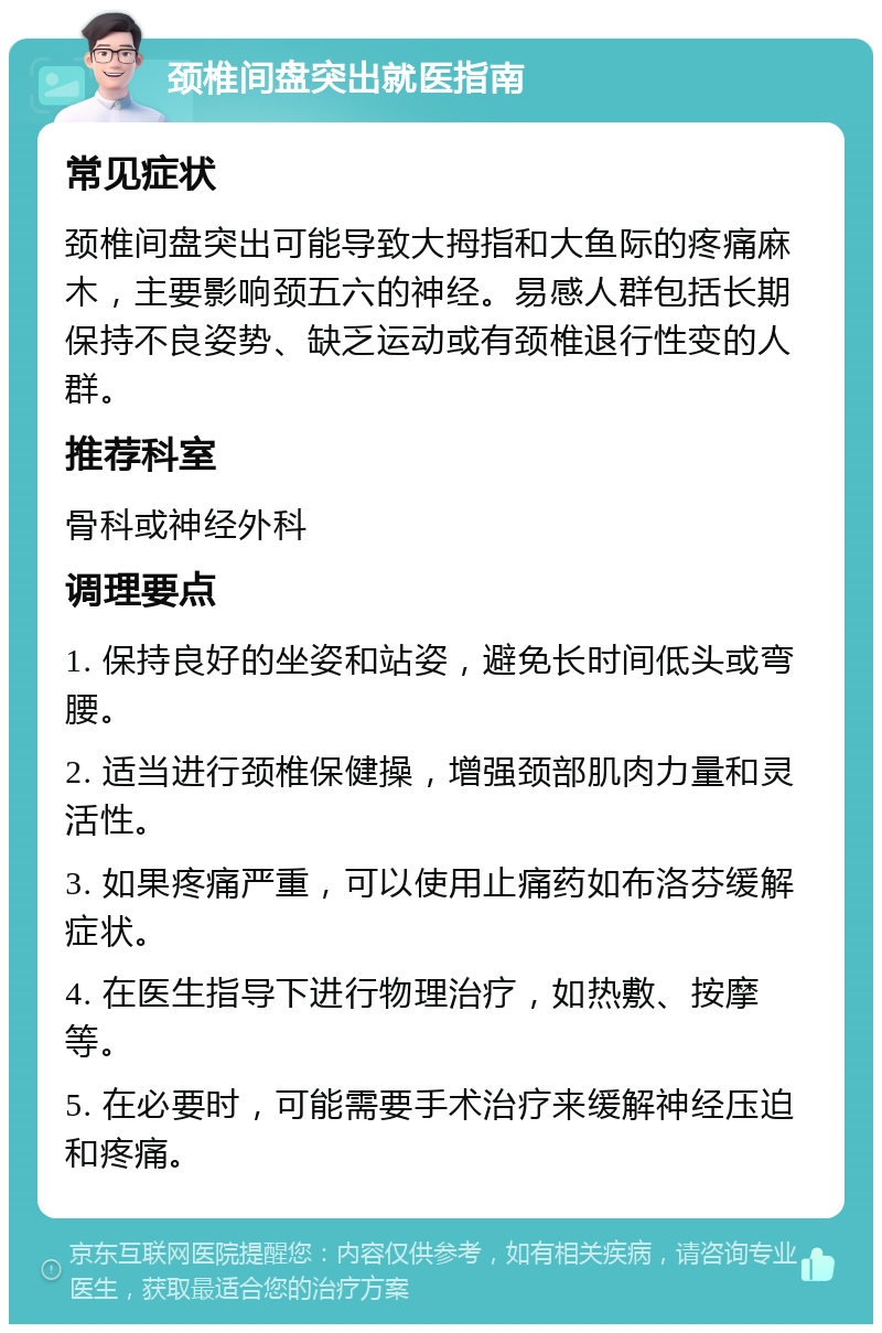 颈椎间盘突出就医指南 常见症状 颈椎间盘突出可能导致大拇指和大鱼际的疼痛麻木，主要影响颈五六的神经。易感人群包括长期保持不良姿势、缺乏运动或有颈椎退行性变的人群。 推荐科室 骨科或神经外科 调理要点 1. 保持良好的坐姿和站姿，避免长时间低头或弯腰。 2. 适当进行颈椎保健操，增强颈部肌肉力量和灵活性。 3. 如果疼痛严重，可以使用止痛药如布洛芬缓解症状。 4. 在医生指导下进行物理治疗，如热敷、按摩等。 5. 在必要时，可能需要手术治疗来缓解神经压迫和疼痛。