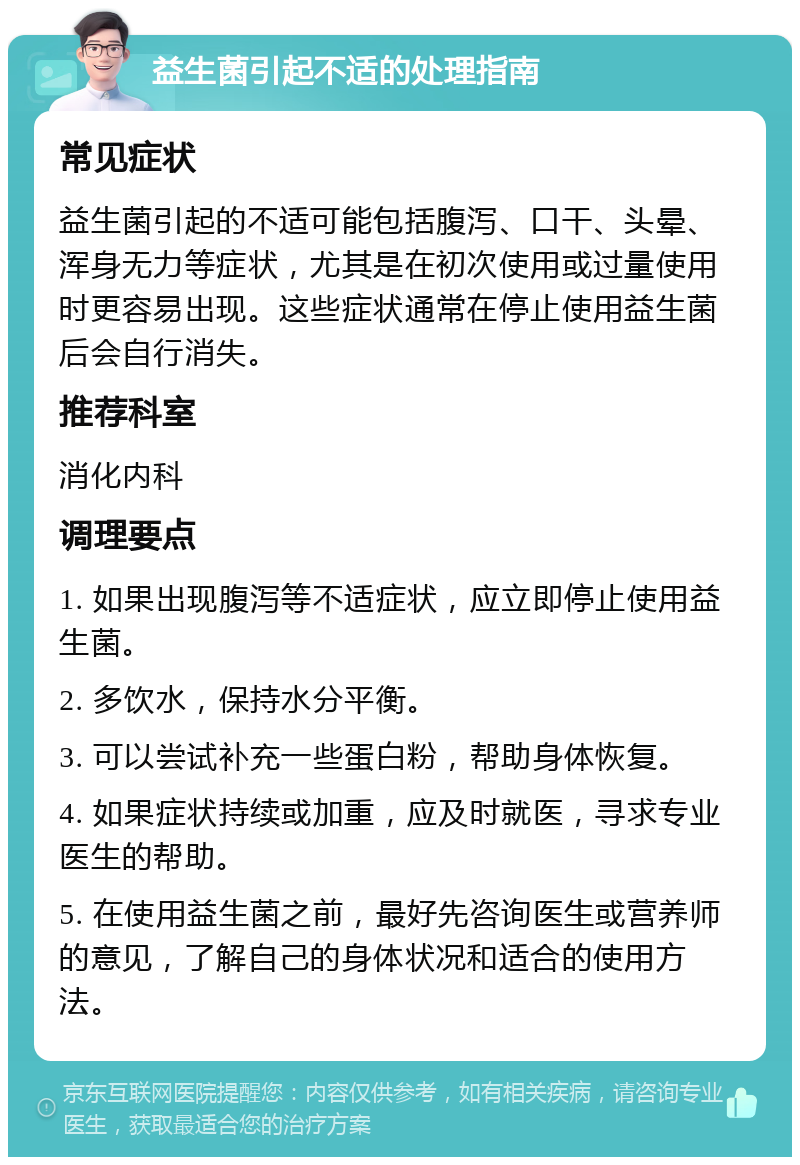 益生菌引起不适的处理指南 常见症状 益生菌引起的不适可能包括腹泻、口干、头晕、浑身无力等症状，尤其是在初次使用或过量使用时更容易出现。这些症状通常在停止使用益生菌后会自行消失。 推荐科室 消化内科 调理要点 1. 如果出现腹泻等不适症状，应立即停止使用益生菌。 2. 多饮水，保持水分平衡。 3. 可以尝试补充一些蛋白粉，帮助身体恢复。 4. 如果症状持续或加重，应及时就医，寻求专业医生的帮助。 5. 在使用益生菌之前，最好先咨询医生或营养师的意见，了解自己的身体状况和适合的使用方法。