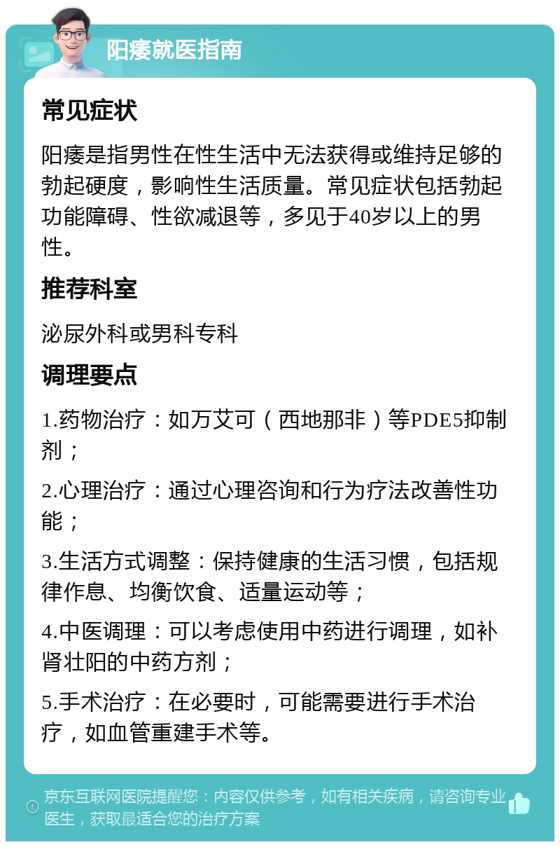 阳痿就医指南 常见症状 阳痿是指男性在性生活中无法获得或维持足够的勃起硬度，影响性生活质量。常见症状包括勃起功能障碍、性欲减退等，多见于40岁以上的男性。 推荐科室 泌尿外科或男科专科 调理要点 1.药物治疗：如万艾可（西地那非）等PDE5抑制剂； 2.心理治疗：通过心理咨询和行为疗法改善性功能； 3.生活方式调整：保持健康的生活习惯，包括规律作息、均衡饮食、适量运动等； 4.中医调理：可以考虑使用中药进行调理，如补肾壮阳的中药方剂； 5.手术治疗：在必要时，可能需要进行手术治疗，如血管重建手术等。