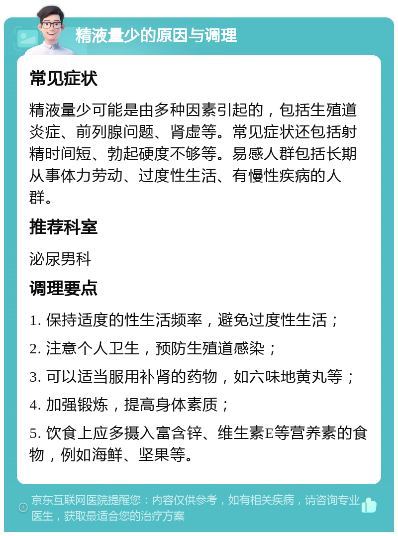 精液量少的原因与调理 常见症状 精液量少可能是由多种因素引起的，包括生殖道炎症、前列腺问题、肾虚等。常见症状还包括射精时间短、勃起硬度不够等。易感人群包括长期从事体力劳动、过度性生活、有慢性疾病的人群。 推荐科室 泌尿男科 调理要点 1. 保持适度的性生活频率，避免过度性生活； 2. 注意个人卫生，预防生殖道感染； 3. 可以适当服用补肾的药物，如六味地黄丸等； 4. 加强锻炼，提高身体素质； 5. 饮食上应多摄入富含锌、维生素E等营养素的食物，例如海鲜、坚果等。