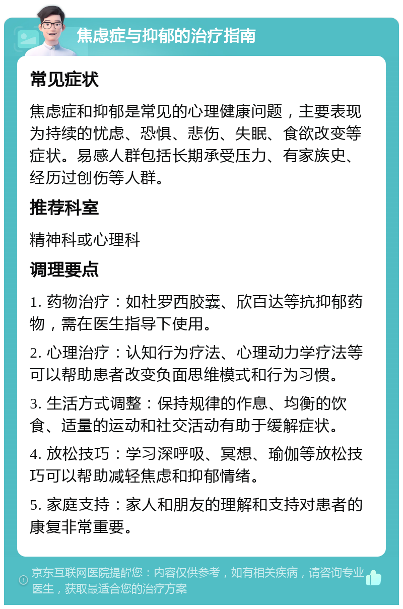 焦虑症与抑郁的治疗指南 常见症状 焦虑症和抑郁是常见的心理健康问题，主要表现为持续的忧虑、恐惧、悲伤、失眠、食欲改变等症状。易感人群包括长期承受压力、有家族史、经历过创伤等人群。 推荐科室 精神科或心理科 调理要点 1. 药物治疗：如杜罗西胶囊、欣百达等抗抑郁药物，需在医生指导下使用。 2. 心理治疗：认知行为疗法、心理动力学疗法等可以帮助患者改变负面思维模式和行为习惯。 3. 生活方式调整：保持规律的作息、均衡的饮食、适量的运动和社交活动有助于缓解症状。 4. 放松技巧：学习深呼吸、冥想、瑜伽等放松技巧可以帮助减轻焦虑和抑郁情绪。 5. 家庭支持：家人和朋友的理解和支持对患者的康复非常重要。