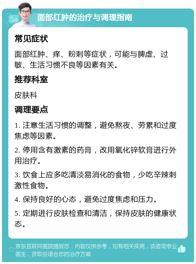 面部红肿的治疗与调理指南 常见症状 面部红肿、痒、粉刺等症状，可能与脾虚、过敏、生活习惯不良等因素有关。 推荐科室 皮肤科 调理要点 1. 注意生活习惯的调整，避免熬夜、劳累和过度焦虑等因素。 2. 停用含有激素的药膏，改用氧化锌软膏进行外用治疗。 3. 饮食上应多吃清淡易消化的食物，少吃辛辣刺激性食物。 4. 保持良好的心态，避免过度焦虑和压力。 5. 定期进行皮肤检查和清洁，保持皮肤的健康状态。