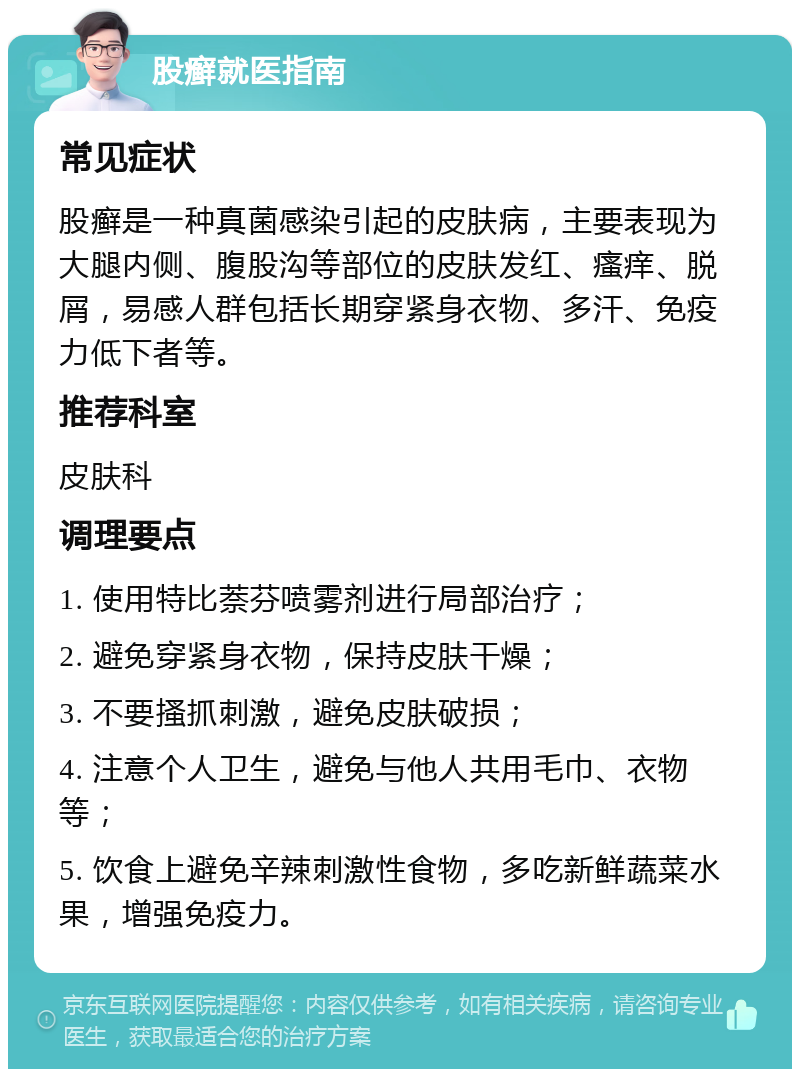 股癣就医指南 常见症状 股癣是一种真菌感染引起的皮肤病，主要表现为大腿内侧、腹股沟等部位的皮肤发红、瘙痒、脱屑，易感人群包括长期穿紧身衣物、多汗、免疫力低下者等。 推荐科室 皮肤科 调理要点 1. 使用特比萘芬喷雾剂进行局部治疗； 2. 避免穿紧身衣物，保持皮肤干燥； 3. 不要搔抓刺激，避免皮肤破损； 4. 注意个人卫生，避免与他人共用毛巾、衣物等； 5. 饮食上避免辛辣刺激性食物，多吃新鲜蔬菜水果，增强免疫力。