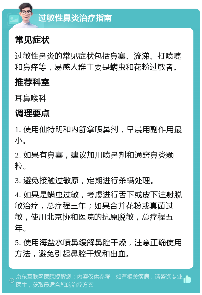 过敏性鼻炎治疗指南 常见症状 过敏性鼻炎的常见症状包括鼻塞、流涕、打喷嚏和鼻痒等，易感人群主要是螨虫和花粉过敏者。 推荐科室 耳鼻喉科 调理要点 1. 使用仙特明和内舒拿喷鼻剂，早晨用副作用最小。 2. 如果有鼻塞，建议加用喷鼻剂和通窍鼻炎颗粒。 3. 避免接触过敏原，定期进行杀螨处理。 4. 如果是螨虫过敏，考虑进行舌下或皮下注射脱敏治疗，总疗程三年；如果合并花粉或真菌过敏，使用北京协和医院的抗原脱敏，总疗程五年。 5. 使用海盐水喷鼻缓解鼻腔干燥，注意正确使用方法，避免引起鼻腔干燥和出血。