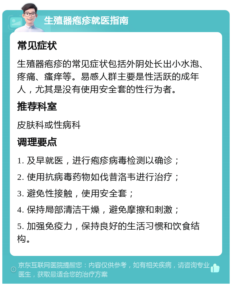 生殖器疱疹就医指南 常见症状 生殖器疱疹的常见症状包括外阴处长出小水泡、疼痛、瘙痒等。易感人群主要是性活跃的成年人，尤其是没有使用安全套的性行为者。 推荐科室 皮肤科或性病科 调理要点 1. 及早就医，进行疱疹病毒检测以确诊； 2. 使用抗病毒药物如伐昔洛韦进行治疗； 3. 避免性接触，使用安全套； 4. 保持局部清洁干燥，避免摩擦和刺激； 5. 加强免疫力，保持良好的生活习惯和饮食结构。