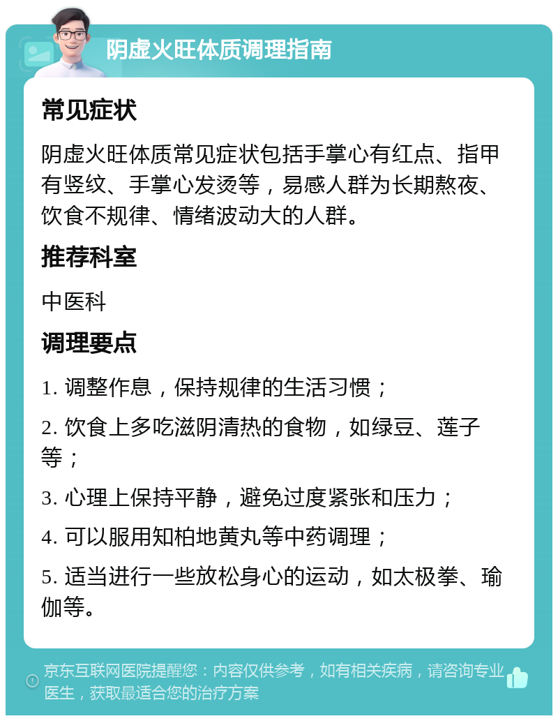 阴虚火旺体质调理指南 常见症状 阴虚火旺体质常见症状包括手掌心有红点、指甲有竖纹、手掌心发烫等，易感人群为长期熬夜、饮食不规律、情绪波动大的人群。 推荐科室 中医科 调理要点 1. 调整作息，保持规律的生活习惯； 2. 饮食上多吃滋阴清热的食物，如绿豆、莲子等； 3. 心理上保持平静，避免过度紧张和压力； 4. 可以服用知柏地黄丸等中药调理； 5. 适当进行一些放松身心的运动，如太极拳、瑜伽等。