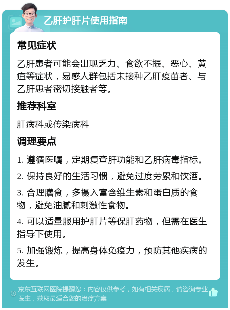 乙肝护肝片使用指南 常见症状 乙肝患者可能会出现乏力、食欲不振、恶心、黄疸等症状，易感人群包括未接种乙肝疫苗者、与乙肝患者密切接触者等。 推荐科室 肝病科或传染病科 调理要点 1. 遵循医嘱，定期复查肝功能和乙肝病毒指标。 2. 保持良好的生活习惯，避免过度劳累和饮酒。 3. 合理膳食，多摄入富含维生素和蛋白质的食物，避免油腻和刺激性食物。 4. 可以适量服用护肝片等保肝药物，但需在医生指导下使用。 5. 加强锻炼，提高身体免疫力，预防其他疾病的发生。