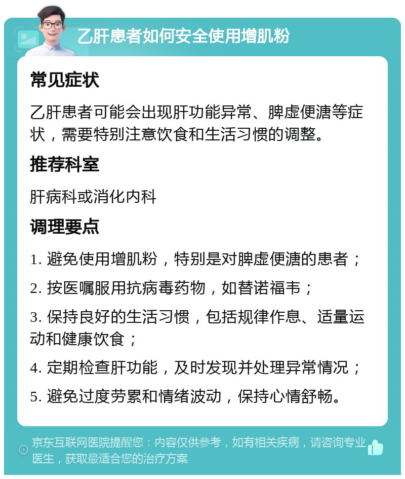 乙肝患者如何安全使用增肌粉 常见症状 乙肝患者可能会出现肝功能异常、脾虚便溏等症状，需要特别注意饮食和生活习惯的调整。 推荐科室 肝病科或消化内科 调理要点 1. 避免使用增肌粉，特别是对脾虚便溏的患者； 2. 按医嘱服用抗病毒药物，如替诺福韦； 3. 保持良好的生活习惯，包括规律作息、适量运动和健康饮食； 4. 定期检查肝功能，及时发现并处理异常情况； 5. 避免过度劳累和情绪波动，保持心情舒畅。