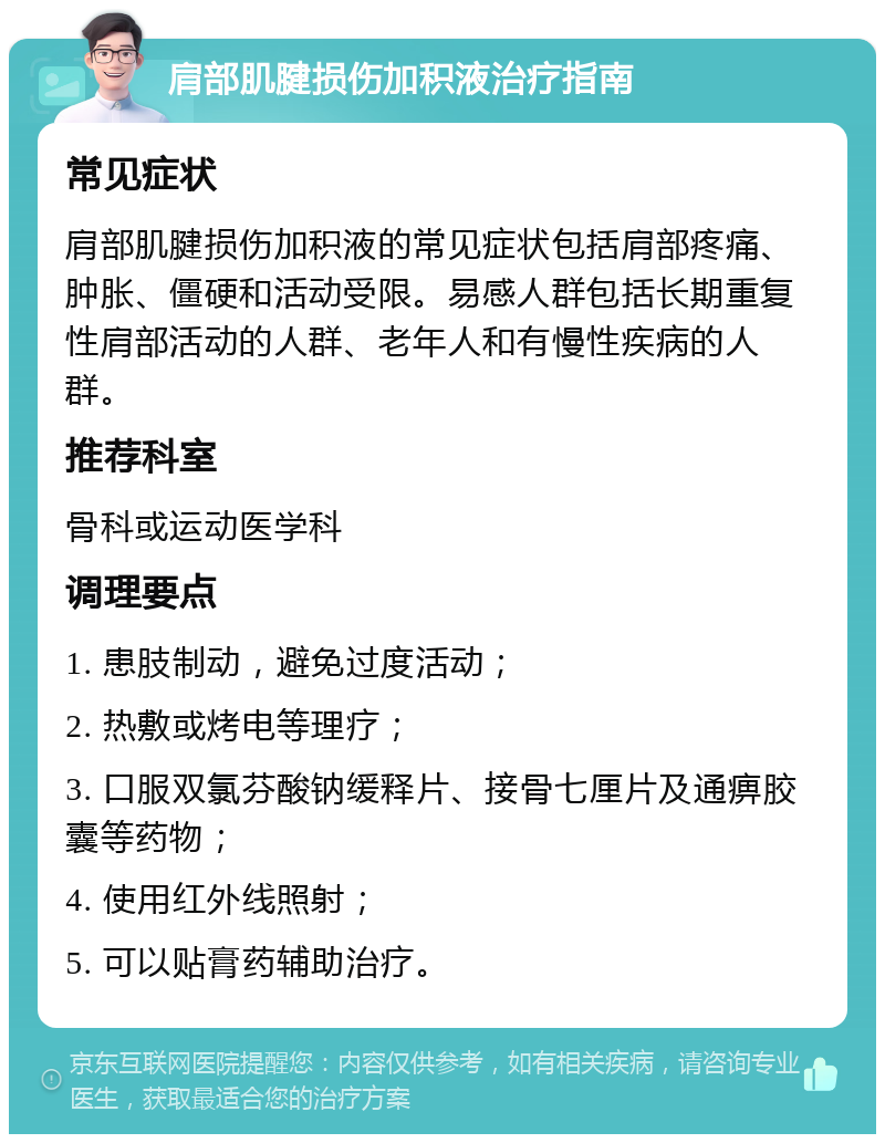 肩部肌腱损伤加积液治疗指南 常见症状 肩部肌腱损伤加积液的常见症状包括肩部疼痛、肿胀、僵硬和活动受限。易感人群包括长期重复性肩部活动的人群、老年人和有慢性疾病的人群。 推荐科室 骨科或运动医学科 调理要点 1. 患肢制动，避免过度活动； 2. 热敷或烤电等理疗； 3. 口服双氯芬酸钠缓释片、接骨七厘片及通痹胶囊等药物； 4. 使用红外线照射； 5. 可以贴膏药辅助治疗。