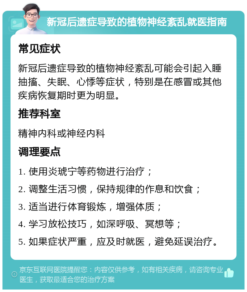 新冠后遗症导致的植物神经紊乱就医指南 常见症状 新冠后遗症导致的植物神经紊乱可能会引起入睡抽搐、失眠、心悸等症状，特别是在感冒或其他疾病恢复期时更为明显。 推荐科室 精神内科或神经内科 调理要点 1. 使用炎琥宁等药物进行治疗； 2. 调整生活习惯，保持规律的作息和饮食； 3. 适当进行体育锻炼，增强体质； 4. 学习放松技巧，如深呼吸、冥想等； 5. 如果症状严重，应及时就医，避免延误治疗。