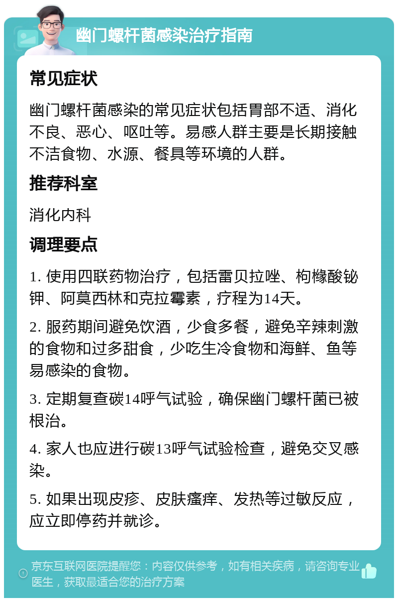 幽门螺杆菌感染治疗指南 常见症状 幽门螺杆菌感染的常见症状包括胃部不适、消化不良、恶心、呕吐等。易感人群主要是长期接触不洁食物、水源、餐具等环境的人群。 推荐科室 消化内科 调理要点 1. 使用四联药物治疗，包括雷贝拉唑、枸橼酸铋钾、阿莫西林和克拉霉素，疗程为14天。 2. 服药期间避免饮酒，少食多餐，避免辛辣刺激的食物和过多甜食，少吃生冷食物和海鲜、鱼等易感染的食物。 3. 定期复查碳14呼气试验，确保幽门螺杆菌已被根治。 4. 家人也应进行碳13呼气试验检查，避免交叉感染。 5. 如果出现皮疹、皮肤瘙痒、发热等过敏反应，应立即停药并就诊。