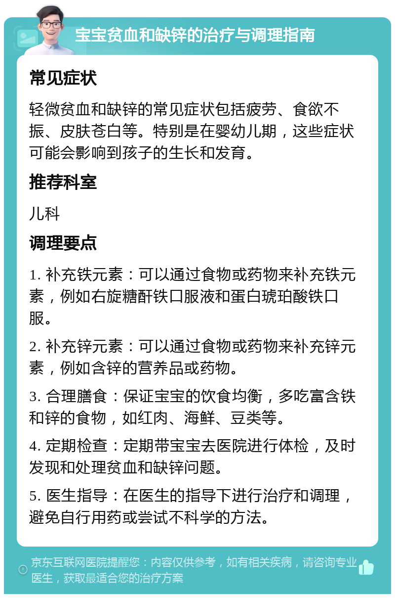 宝宝贫血和缺锌的治疗与调理指南 常见症状 轻微贫血和缺锌的常见症状包括疲劳、食欲不振、皮肤苍白等。特别是在婴幼儿期，这些症状可能会影响到孩子的生长和发育。 推荐科室 儿科 调理要点 1. 补充铁元素：可以通过食物或药物来补充铁元素，例如右旋糖酐铁口服液和蛋白琥珀酸铁口服。 2. 补充锌元素：可以通过食物或药物来补充锌元素，例如含锌的营养品或药物。 3. 合理膳食：保证宝宝的饮食均衡，多吃富含铁和锌的食物，如红肉、海鲜、豆类等。 4. 定期检查：定期带宝宝去医院进行体检，及时发现和处理贫血和缺锌问题。 5. 医生指导：在医生的指导下进行治疗和调理，避免自行用药或尝试不科学的方法。