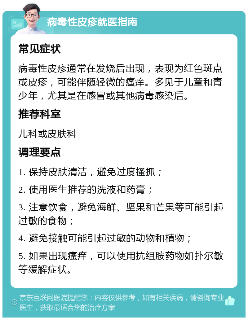 病毒性皮疹就医指南 常见症状 病毒性皮疹通常在发烧后出现，表现为红色斑点或皮疹，可能伴随轻微的瘙痒。多见于儿童和青少年，尤其是在感冒或其他病毒感染后。 推荐科室 儿科或皮肤科 调理要点 1. 保持皮肤清洁，避免过度搔抓； 2. 使用医生推荐的洗液和药膏； 3. 注意饮食，避免海鲜、坚果和芒果等可能引起过敏的食物； 4. 避免接触可能引起过敏的动物和植物； 5. 如果出现瘙痒，可以使用抗组胺药物如扑尔敏等缓解症状。