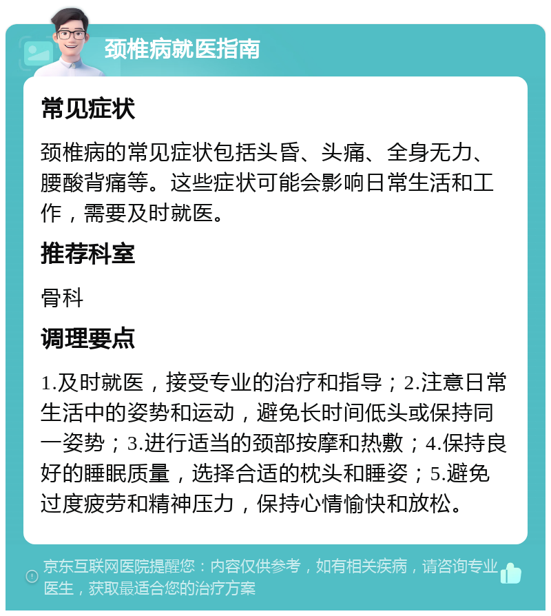 颈椎病就医指南 常见症状 颈椎病的常见症状包括头昏、头痛、全身无力、腰酸背痛等。这些症状可能会影响日常生活和工作，需要及时就医。 推荐科室 骨科 调理要点 1.及时就医，接受专业的治疗和指导；2.注意日常生活中的姿势和运动，避免长时间低头或保持同一姿势；3.进行适当的颈部按摩和热敷；4.保持良好的睡眠质量，选择合适的枕头和睡姿；5.避免过度疲劳和精神压力，保持心情愉快和放松。