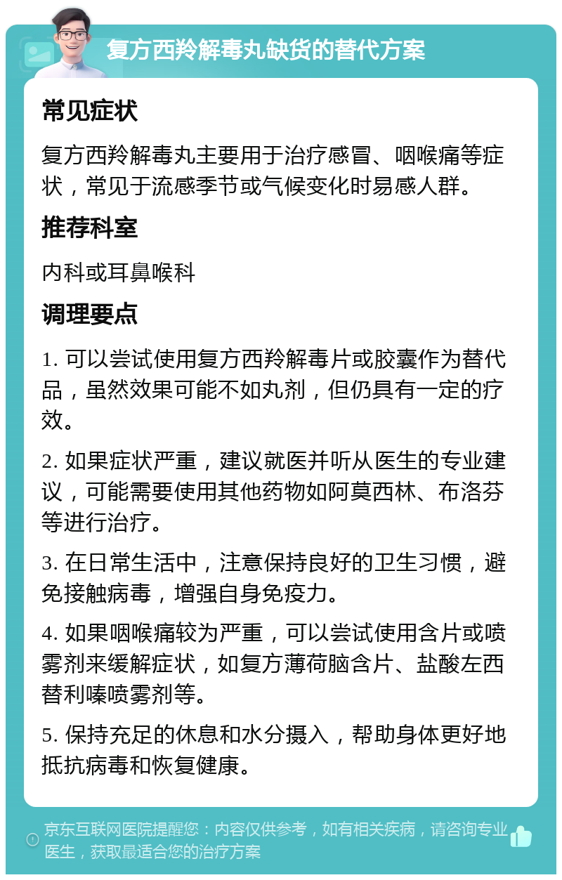 复方西羚解毒丸缺货的替代方案 常见症状 复方西羚解毒丸主要用于治疗感冒、咽喉痛等症状，常见于流感季节或气候变化时易感人群。 推荐科室 内科或耳鼻喉科 调理要点 1. 可以尝试使用复方西羚解毒片或胶囊作为替代品，虽然效果可能不如丸剂，但仍具有一定的疗效。 2. 如果症状严重，建议就医并听从医生的专业建议，可能需要使用其他药物如阿莫西林、布洛芬等进行治疗。 3. 在日常生活中，注意保持良好的卫生习惯，避免接触病毒，增强自身免疫力。 4. 如果咽喉痛较为严重，可以尝试使用含片或喷雾剂来缓解症状，如复方薄荷脑含片、盐酸左西替利嗪喷雾剂等。 5. 保持充足的休息和水分摄入，帮助身体更好地抵抗病毒和恢复健康。