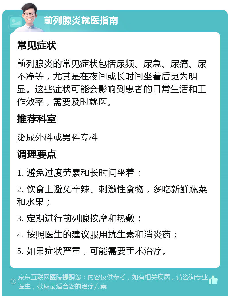 前列腺炎就医指南 常见症状 前列腺炎的常见症状包括尿频、尿急、尿痛、尿不净等，尤其是在夜间或长时间坐着后更为明显。这些症状可能会影响到患者的日常生活和工作效率，需要及时就医。 推荐科室 泌尿外科或男科专科 调理要点 1. 避免过度劳累和长时间坐着； 2. 饮食上避免辛辣、刺激性食物，多吃新鲜蔬菜和水果； 3. 定期进行前列腺按摩和热敷； 4. 按照医生的建议服用抗生素和消炎药； 5. 如果症状严重，可能需要手术治疗。