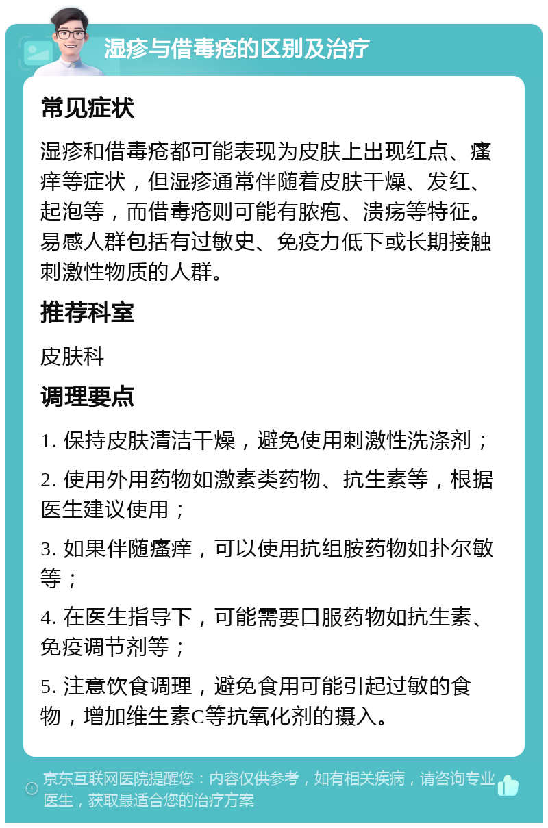 湿疹与借毒疮的区别及治疗 常见症状 湿疹和借毒疮都可能表现为皮肤上出现红点、瘙痒等症状，但湿疹通常伴随着皮肤干燥、发红、起泡等，而借毒疮则可能有脓疱、溃疡等特征。易感人群包括有过敏史、免疫力低下或长期接触刺激性物质的人群。 推荐科室 皮肤科 调理要点 1. 保持皮肤清洁干燥，避免使用刺激性洗涤剂； 2. 使用外用药物如激素类药物、抗生素等，根据医生建议使用； 3. 如果伴随瘙痒，可以使用抗组胺药物如扑尔敏等； 4. 在医生指导下，可能需要口服药物如抗生素、免疫调节剂等； 5. 注意饮食调理，避免食用可能引起过敏的食物，增加维生素C等抗氧化剂的摄入。